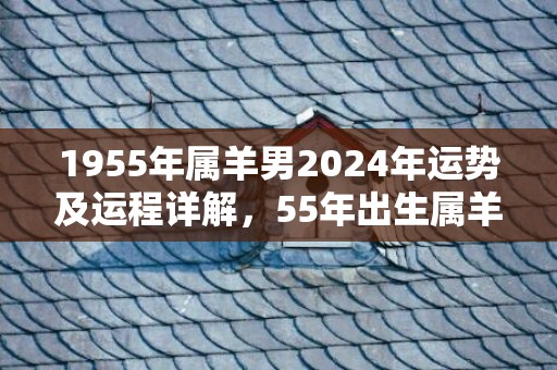 1955年属羊男2024年运势及运程详解，55年出生属羊人2024全年每月运势男性，1955年属羊男2024年运势及运程详解，55年出生属羊人2024全年每月运势男性