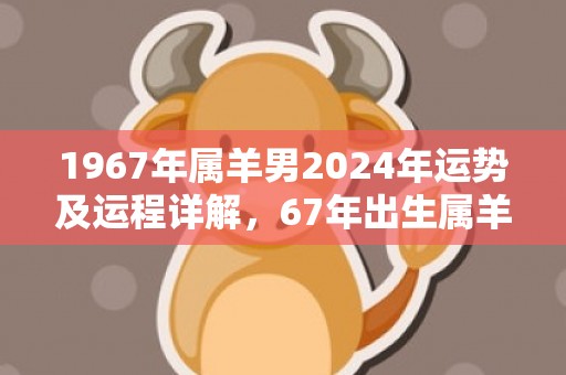 1967年属羊男2024年运势及运程详解，67年出生属羊人2024全年每月运势男性，1967年属羊男2024年运势及运程详解，67年出生属羊人2024全年每月运势男性