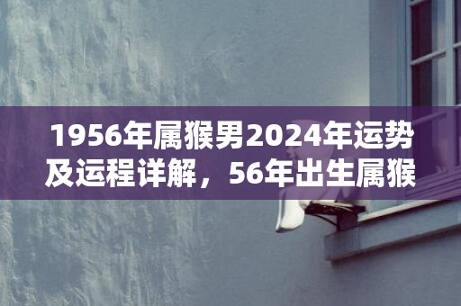 1956年属猴男2024年运势及运程详解，56年出生属猴人2024全年每月运势男性，1956年属猴男2024年运势及运程详解，56年出生属猴人2024全年每月运势男性