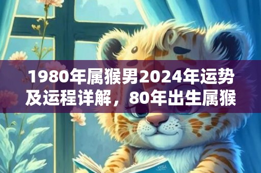 1980年属猴男2024年运势及运程详解，80年出生属猴人2024全年每月运势男性，1980年属猴男2024年运势及运程详解，80年出生属猴人2024全年每月运势男性