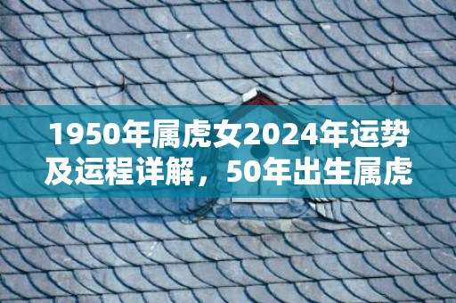 1950年属虎女2024年运势及运程详解，50年出生属虎人2024全年每月运势女性，1950年属虎女2024年运势及运程详解，50年出生属虎人2024全年每月运势女性