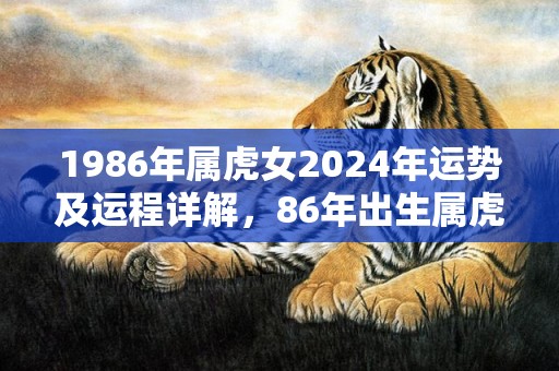 1986年属虎女2024年运势及运程详解，86年出生属虎人2024全年每月运势女性，1986年属虎女2024年运势及运程详解，86年出生属虎人2024全年每月运势女性