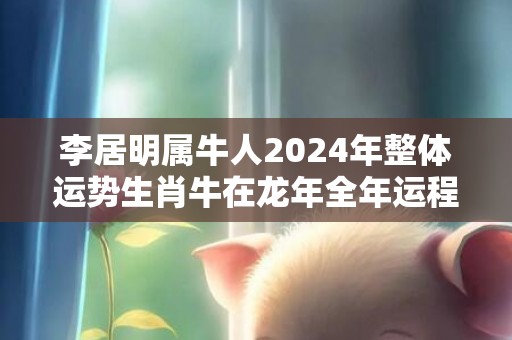 李居明属牛人2024年整体运势生肖牛在龙年全年运程，李居明属牛人2024年整体运势生肖牛在龙年全年运程