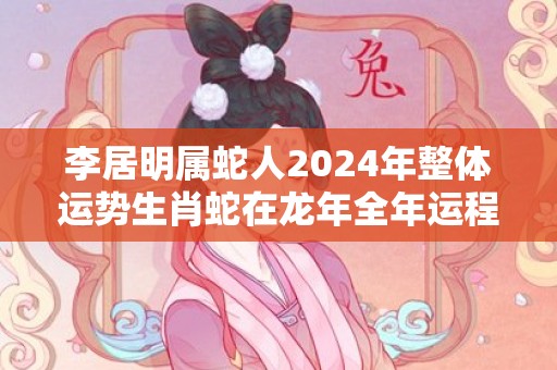 李居明属蛇人2024年整体运势生肖蛇在龙年全年运程，李居明属蛇人2024年整体运势生肖蛇在龙年全年运程