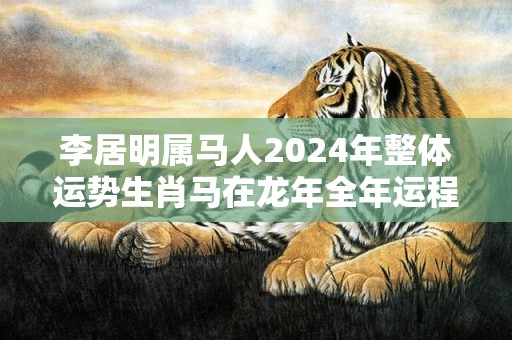 李居明属马人2024年整体运势生肖马在龙年全年运程，李居明属马人2024年整体运势生肖马在龙年全年运程