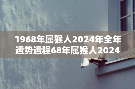 1968年属猴人2024年全年运势运程68年属猴人2024年每月运势详解，1968年属猴人2024年全年运势运程68年属猴人2024年每月运势详解