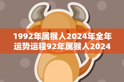 1992年属猴人2024年全年运势运程92年属猴人2024年每月运势详解，1992年属猴人2024年全年运势运程92年属猴人2024年每月运势详解