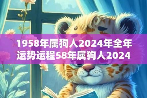 1958年属狗人2024年全年运势运程58年属狗人2024年每月运势详解，1958年属狗人2024年全年运势运程58年属狗人2024年每月运势详解