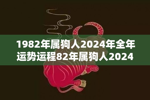 1982年属狗人2024年全年运势运程82年属狗人2024年每月运势详解，1982年属狗人2024年全年运势运程82年属狗人2024年每月运势详解