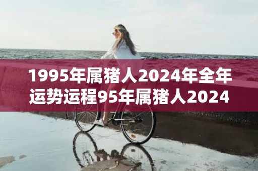 1995年属猪人2024年全年运势运程95年属猪人2024年每月运势详解，1995年属猪人2024年全年运势运程95年属猪人2024年每月运势详解