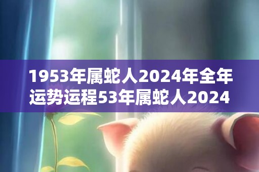 1953年属蛇人2024年全年运势运程53年属蛇人2024年每月运势详解，1953年属蛇人2024年全年运势运程53年属蛇人2024年每月运势详解