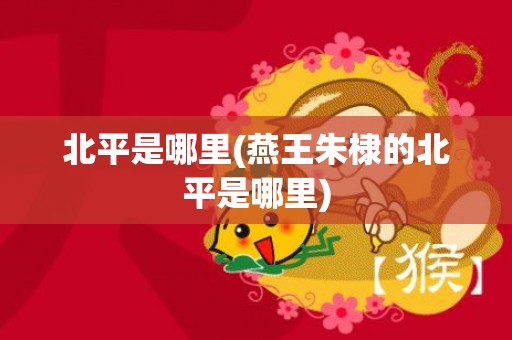 北平是哪里(燕王朱棣的北平是哪里)