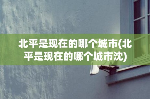 北平是现在的哪个城市(北平是现在的哪个城市沈)