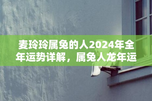 麦玲玲属兔的人2024年全年运势详解，属兔人龙年运程及每月运势，麦玲玲属兔的人2024年全年运势详解，属兔人龙年运程及每月运势