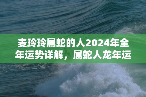麦玲玲属蛇的人2024年全年运势详解，属蛇人龙年运程及每月运势，麦玲玲属蛇的人2024年全年运势详解，属蛇人龙年运程及每月运势