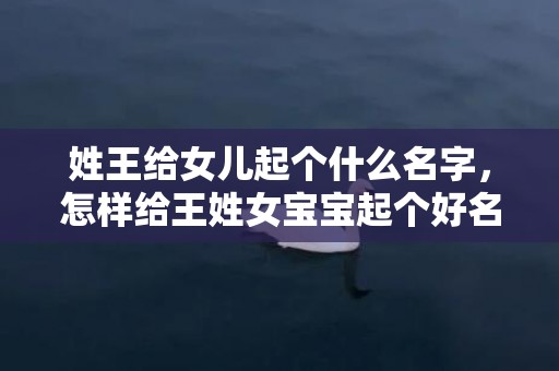 姓王给女儿起个什么名字，怎样给王姓女宝宝起个好名字？王氏名字大全