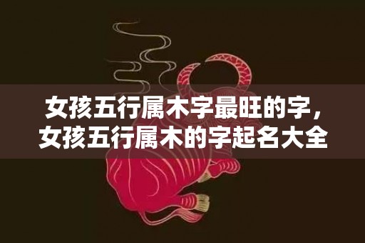 女孩五行属木字最旺的字，女孩五行属木的字起名大全，如何给宝宝起个好名字？