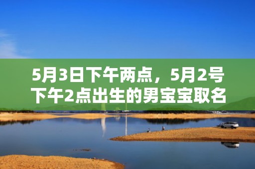 5月3日下午两点，5月2号下午2点出生的男宝宝取名一定要看