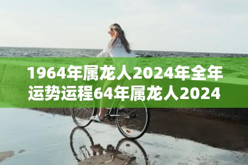 1964年属龙人2024年全年运势运程64年属龙人2024年每月运势详解，1964年属龙人2024年全年运势运程64年属龙人2024年每月运势详解