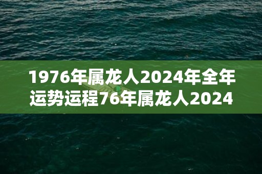 1976年属龙人2024年全年运势运程76年属龙人2024年每月运势详解，1976年属龙人2024年全年运势运程76年属龙人2024年每月运势详解