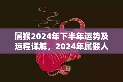 属猴2024年下半年运势及运程详解，2024年属猴人的全年每月运势，属猴2024年下半年运势及运程详解，2024年属猴人的全年每月运势