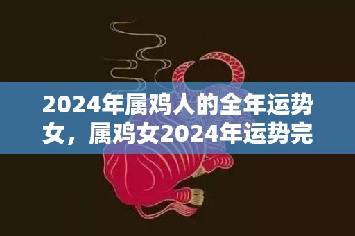 2024年属鸡人的全年运势女，属鸡女2024年运势完整版，2024年属鸡人的全年运势女，属鸡女2024年运势完整版