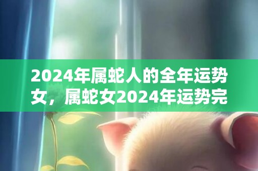 2024年属蛇人的全年运势女，属蛇女2024年运势完整版，2024年属蛇人的全年运势女，属蛇女2024年运势完整版