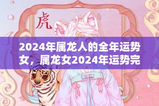2024年属龙人的全年运势女，属龙女2024年运势完整版，2024年属龙人的全年运势女，属龙女2024年运势完整版
