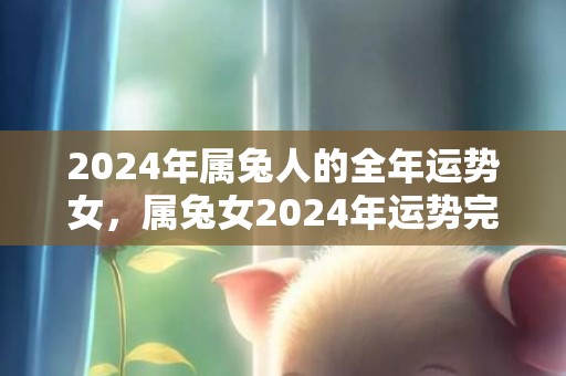2024年属兔人的全年运势女，属兔女2024年运势完整版，2024年属兔人的全年运势女，属兔女2024年运势完整版