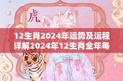 12生肖2024年运势及运程详解2024年12生肖全年每月运势完整版，12生肖2024年运势及运程详解2024年12生肖全年每月运势完整版