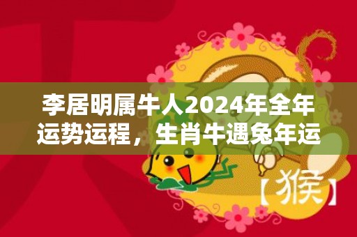 李居明属牛人2024年全年运势运程，生肖牛遇兔年运势如何，李居明属牛人2024年全年运势运程，生肖牛遇兔年运势如何