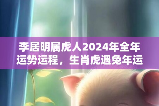 李居明属虎人2024年全年运势运程，生肖虎遇兔年运势如何，李居明属虎人2024年全年运势运程，生肖虎遇兔年运势如何
