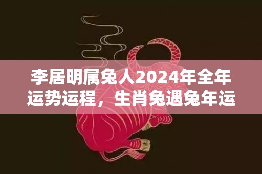 李居明属兔人2024年全年运势运程，生肖兔遇兔年运势如何，李居明属兔人2024年全年运势运程，生肖兔遇兔年运势如何
