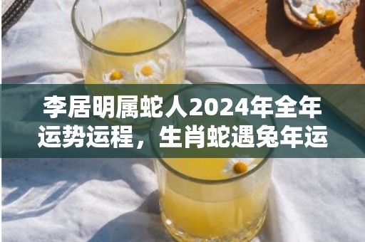 李居明属蛇人2024年全年运势运程，生肖蛇遇兔年运势如何，李居明属蛇人2024年全年运势运程，生肖蛇遇兔年运势如何