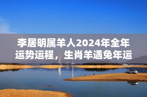 李居明属羊人2024年全年运势运程，生肖羊遇兔年运势如何，李居明属羊人2024年全年运势运程，生肖羊遇兔年运势如何