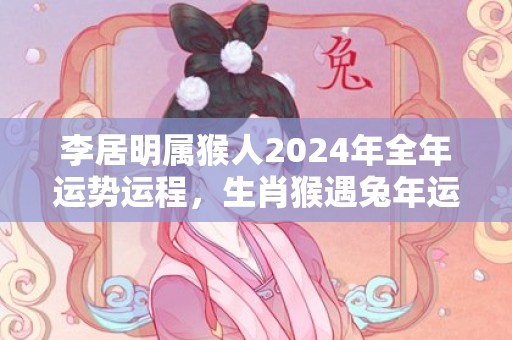 李居明属猴人2024年全年运势运程，生肖猴遇兔年运势如何，李居明属猴人2024年全年运势运程，生肖猴遇兔年运势如何