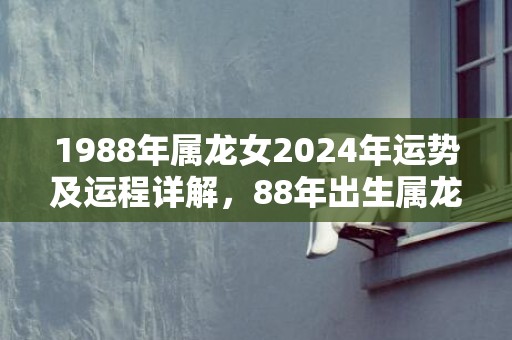 1988年属龙女2024年运势及运程详解，88年出生属龙人2024全年每月运势女性，1988年属龙女2024年运势及运程详解，88年出生属龙人2024全年每月运势女性