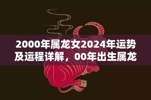 2000年属龙女2024年运势及运程详解，00年出生属龙人2024全年每月运势女性，2000年属龙女2024年运势及运程详解，00年出生属龙人2024全年每月运势女性