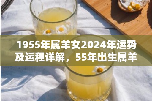 1955年属羊女2024年运势及运程详解，55年出生属羊人2024全年每月运势女性，1955年属羊女2024年运势及运程详解，55年出生属羊人2024全年每月运势女性