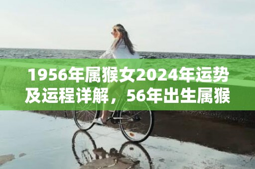 1956年属猴女2024年运势及运程详解，56年出生属猴人2024全年每月运势女性，1956年属猴女2024年运势及运程详解，56年出生属猴人2024全年每月运势女性