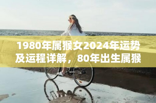 1980年属猴女2024年运势及运程详解，80年出生属猴人2024全年每月运势女性，1980年属猴女2024年运势及运程详解，80年出生属猴人2024全年每月运势女性