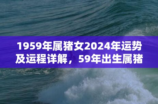 1959年属猪女2024年运势及运程详解，59年出生属猪人2024全年每月运势女性，1959年属猪女2024年运势及运程详解，59年出生属猪人2024全年每月运势女性