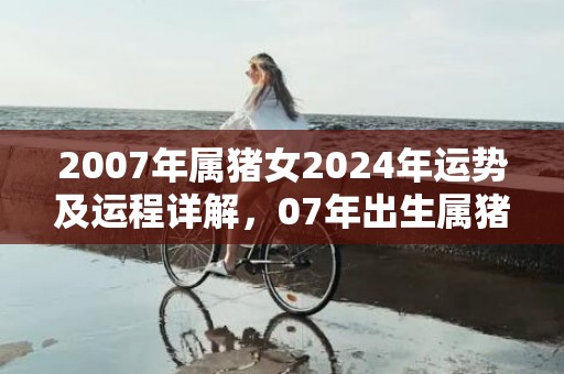 2007年属猪女2024年运势及运程详解，07年出生属猪人2024全年每月运势女性，2007年属猪女2024年运势及运程详解，07年出生属猪人2024全年每月运势女性
