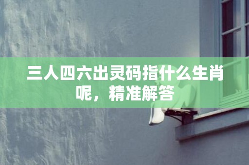 三人四六出灵码指什么生肖呢，精准解答