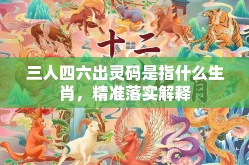 三人四六出灵码是指什么生肖，精准落实解释