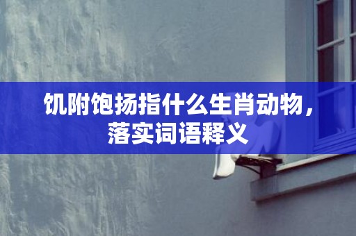 饥附饱扬指什么生肖动物，落实词语释义