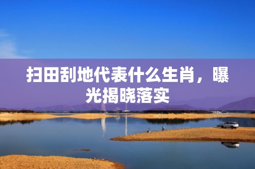 扫田刮地代表什么生肖，曝光揭晓落实