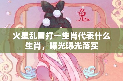 火星乱冒打一生肖代表什么生肖，曝光曝光落实