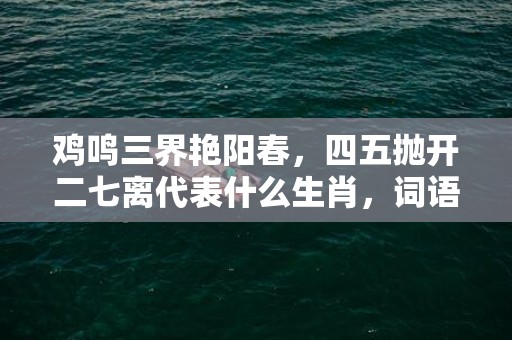 鸡鸣三界艳阳春，四五抛开二七离代表什么生肖，词语曝光落实