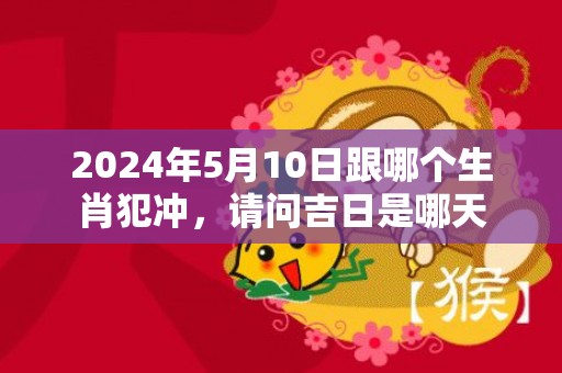 2024年5月10日跟哪个生肖犯冲，请问吉日是哪天